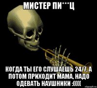 мистер пи***ц когда ты его слушаешь 24/7, а потом приходит мама, надо одевать наушники :((((