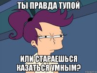 ты правда тупой или стараешься казаться умным?