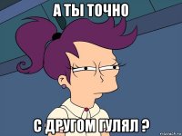 а ты точно с другом гулял ?