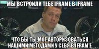 мы встроили тебе iframe в iframe что бы ты мог авторизоваться нашими методами у себя в ifram'e