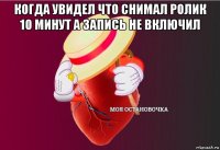 когда увидел что снимал ролик 10 минут а запись не включил 