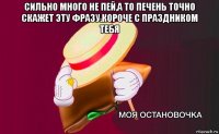 сильно много не пей,а то печень точно скажет эту фразу.короче с праздником тебя 