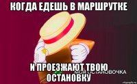 когда едешь в маршрутке и проезжают твою остановку