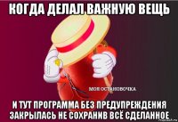 когда делал важную вещь и тут программа без предупреждения закрылась не сохранив всё сделанное