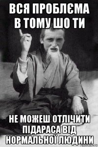 вся проблєма в тому шо ти не можеш отлічити підараса від нормальної людини