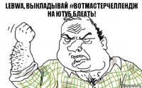 Lebwa, выкладывай #ВотМастерЧеллендж на ютуб блеать!