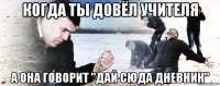 когда ты довёл учителя а она говорит "дай сюда дневник"