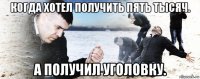 когда хотел получить пять тысяч. а получил уголовку.