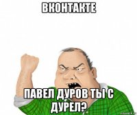 вконтакте павел дуров ты с дурел?