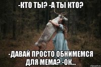 -кто ты? -а ты кто? -давай просто обнимемся для мема? -ок...