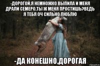 -дорогой,я немножко выпила и меня драли семеро,ты ж меня простишь?ведь я тебя оч сильно люблю -да конешно,дорогая