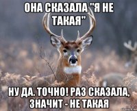 она сказала "я не такая" ну да. точно! раз сказала, значит - не такая