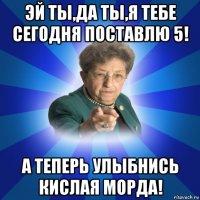 эй ты,да ты,я тебе сегодня поставлю 5! а теперь улыбнись кислая морда!