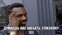  думаешь нас наебать, слизняк? ))))