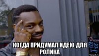  когда придумал идею для ролика