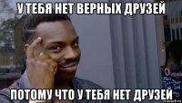 у тебя нет верных друзей потому что у тебя нет друзей