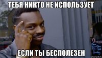 тебя никто не использует если ты бесполезен