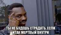  ты не будешь страдать, если итак мертвый внутри