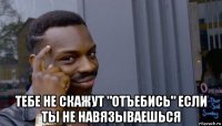  тебе не скажут "отъебись" если ты не навязываешься