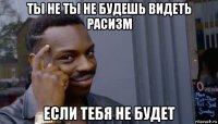 ты не ты не будешь видеть расизм если тебя не будет