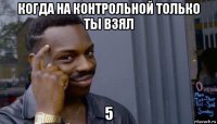 когда на контрольной только ты взял 5