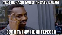 тебе не надо будет писать бабам если ты им не интересен