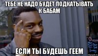 тебе не надо будет подкатывать к бабам если ты будешь геем