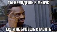 ты не уйдешь в минус если не будешь ставить