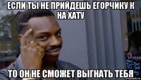 если ты не прийдешь егорчику к на хату то он не сможет выгнать тебя