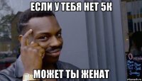 если у тебя нет 5к может ты женат