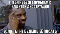 у тебя не будет проблем с защитой диссертации если ты не будешь её писать