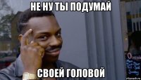 не ну ты подумай своей головой