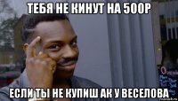 тебя не кинут на 500р если ты не купиш ак у веселова