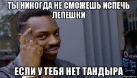 ты никогда не сможешь испечь лепешки если у тебя нет тандыра