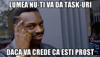 lumea nu-ti va da task-uri daca va crede ca esti prost