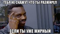 тебя не скажут что ты разжирел если ты уже жирный