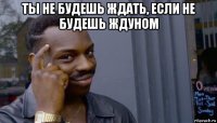 ты не будешь ждать, если не будешь ждуном 