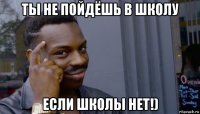 ты не пойдёшь в школу если школы нет!)