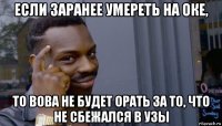 если заранее умереть на оке, то вова не будет орать за то, что не сбежался в узы