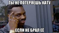 ты не потеряешь кату если не брал её