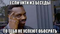 если уйти из беседы то тебя не успеют обосрать