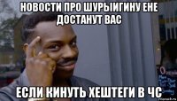 новости про шурыигину ене достанут вас если кинуть хештеги в чс