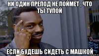 ни один препод не поймет , что ты тупой если будешь сидеть с машкой