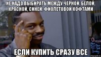 не надо выбирать между черной, белой, красной, синей, фиолетовой кофтами если купить сразу все