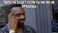 пары не будет, если ты на нее не придешь 