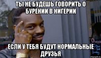 ты не будешь говорить о бурении в нигерии если у тебя будут нормальные друзья