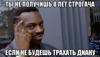 ты не получишь 8 лет строгача если не будешь трахать диану