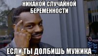 никакой случайной беременности если ты долбишь мужика