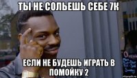 ты не сольешь себе 7к если не будешь играть в помойку 2