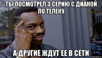 ты посмотрел 3 серию с дианой по телеку а другие ждут ее в сети